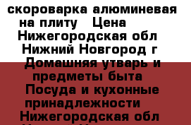 скороварка алюминевая на плиту › Цена ­ 350 - Нижегородская обл., Нижний Новгород г. Домашняя утварь и предметы быта » Посуда и кухонные принадлежности   . Нижегородская обл.,Нижний Новгород г.